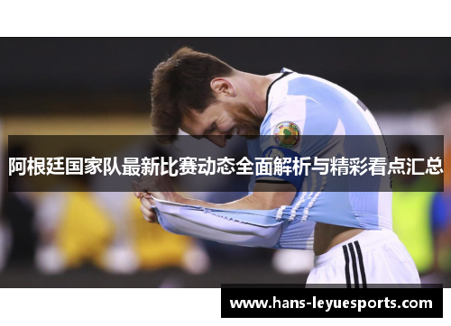 阿根廷国家队最新比赛动态全面解析与精彩看点汇总